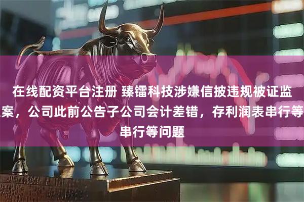 在线配资平台注册 臻镭科技涉嫌信披违规被证监会立案，公司此前公告子公司会计差错，存利润表串行等问题