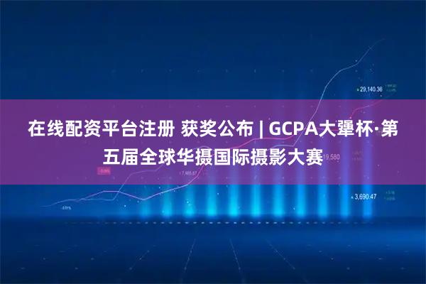 在线配资平台注册 获奖公布 | GCPA大犟杯·第五届全球华摄国际摄影大赛