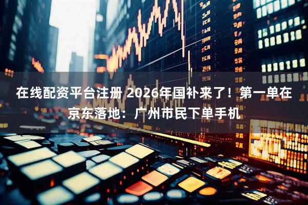 在线配资平台注册 2026年国补来了！第一单在京东落地：广州市民下单手机