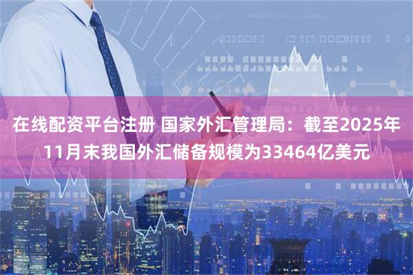 在线配资平台注册 国家外汇管理局：截至2025年11月末我国外汇储备规模为33464亿美元
