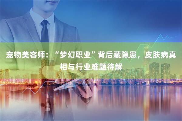 宠物美容师：“梦幻职业”背后藏隐患，皮肤病真相与行业难题待解