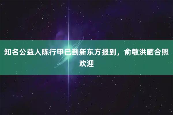 知名公益人陈行甲已到新东方报到，俞敏洪晒合照欢迎