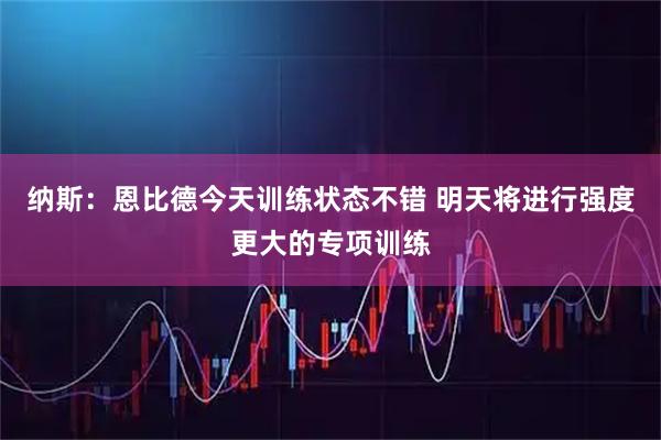 纳斯：恩比德今天训练状态不错 明天将进行强度更大的专项训练
